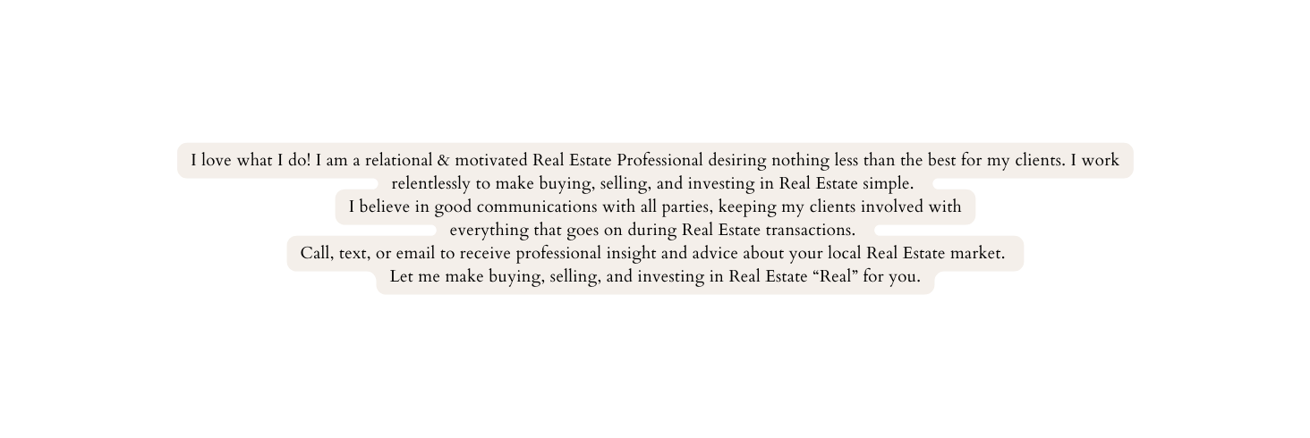 I love what I do I am a relational motivated Real Estate Professional desiring nothing less than the best for my clients I work relentlessly to make buying selling and investing in Real Estate simple I believe in good communications with all parties keeping my clients involved with everything that goes on during Real Estate transactions Call text or email to receive professional insight and advice about your local Real Estate market Let me make buying selling and investing in Real Estate Real for you